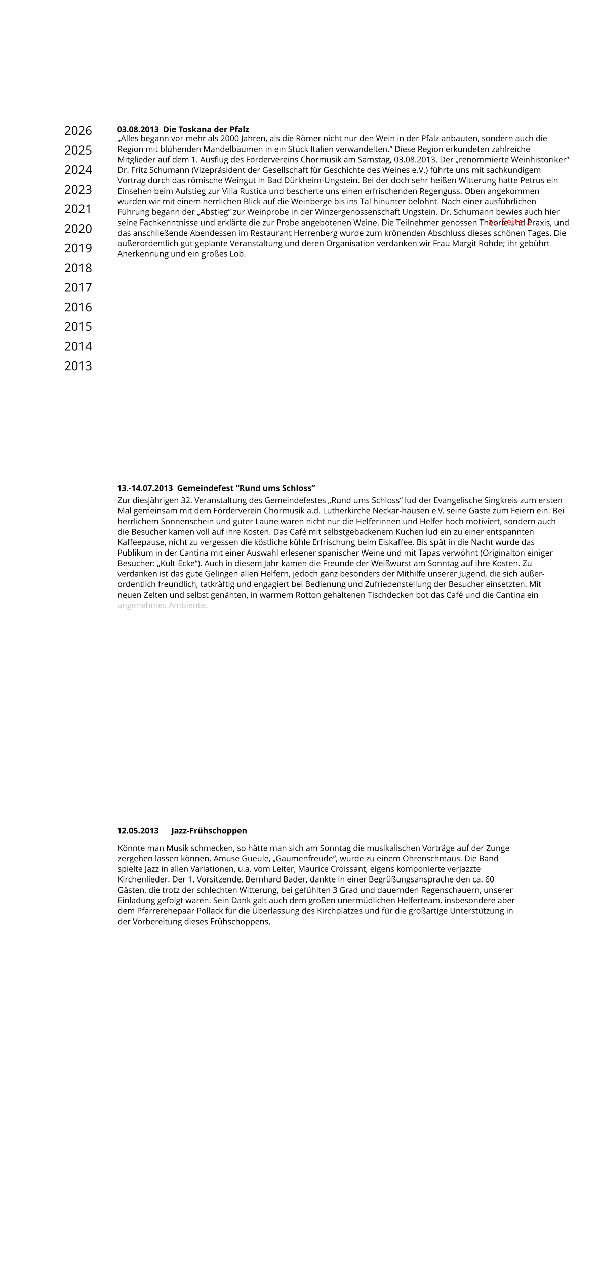 Könnte man Musik schmecken, so hätte man sich am Sonntag die musikalischen Vorträge auf der Zunge zergehen lassen können. Amuse Gueule, „Gaumenfreude“, wurde zu einem Ohrenschmaus. Die Band spielte Jazz in allen Variationen, u.a. vom Leiter, Maurice Croissant, eigens komponierte verjazzte Kirchenlieder. Der 1. Vorsitzende, Bernhard Bader, dankte in einer Begrüßungsansprache den ca. 60 Gästen, die trotz der schlechten Witterung, bei gefühlten 3 Grad und dauernden Regenschauern, unserer Einladung gefolgt waren. Sein Dank galt auch dem großen unermüdlichen Helferteam, insbesondere aber dem Pfarrerehepaar Pollack für die Überlassung des Kirchplatzes und für die großartige Unterstützung in der Vorbereitung dieses Frühschoppens.  12.05.2013      Jazz-Frühschoppen Zur diesjährigen 32. Veranstaltung des Gemeindefestes „Rund ums Schloss“ lud der Evangelische Singkreis zum ersten Mal gemeinsam mit dem Förderverein Chormusik a.d. Lutherkirche Neckar-hausen e.V. seine Gäste zum Feiern ein. Bei herrlichem Sonnenschein und guter Laune waren nicht nur die Helferinnen und Helfer hoch motiviert, sondern auch die Besucher kamen voll auf ihre Kosten. Das Café mit selbstgebackenem Kuchen lud ein zu einer entspannten Kaffeepause, nicht zu vergessen die köstliche kühle Erfrischung beim Eiskaffee. Bis spät in die Nacht wurde das Publikum in der Cantina mit einer Auswahl erlesener spanischer Weine und mit Tapas verwöhnt (Originalton einiger Besucher: „Kult-Ecke“). Auch in diesem Jahr kamen die Freunde der Weißwurst am Sonntag auf ihre Kosten. Zu verdanken ist das gute Gelingen allen Helfern, jedoch ganz besonders der Mithilfe unserer Jugend, die sich außer-ordentlich freundlich, tatkräftig und engagiert bei Bedienung und Zufriedenstellung der Besucher einsetzten. Mit neuen Zelten und selbst genähten, in warmem Rotton gehaltenen Tischdecken bot das Café und die Cantina ein angenehmes Ambiente. 13.-14.07.2013  Gemeindefest “Rund ums Schloss” 03.08.2013  Die Toskana der Pfalz „Alles begann vor mehr als 2000 Jahren, als die Römer nicht nur den Wein in der Pfalz anbauten, sondern auch die Region mit blühenden Mandelbäumen in ein Stück Italien verwandelten.“ Diese Region erkundeten zahlreiche Mitglieder auf dem 1. Ausflug des Fördervereins Chormusik am Samstag, 03.08.2013. Der „renommierte Weinhistoriker“ Dr. Fritz Schumann (Vizepräsident der Gesellschaft für Geschichte des Weines e.V.) führte uns mit sachkundigem Vortrag durch das römische Weingut in Bad Dürkheim-Ungstein. Bei der doch sehr heißen Witterung hatte Petrus ein Einsehen beim Aufstieg zur Villa Rustica und bescherte uns einen erfrischenden Regenguss. Oben angekommen wurden wir mit einem herrlichen Blick auf die Weinberge bis ins Tal hinunter belohnt. Nach einer ausführlichen Führung begann der „Abstieg“ zur Weinprobe in der Winzergenossenschaft Ungstein. Dr. Schumann bewies auch hier seine Fachkenntnisse und erklärte die zur Probe angebotenen Weine. Die Teilnehmer genossen Theorie und Praxis, und das anschließende Abendessen im Restaurant Herrenberg wurde zum krönenden Abschluss dieses schönen Tages. Die außerordentlich gut geplante Veranstaltung und deren Organisation verdanken wir Frau Margit Rohde; ihr gebührt Anerkennung und ein großes Lob. zu Seite 2 2026 2025 2024 2023 2021 2020 2019 2018 2017 2016 2015 2014 2013